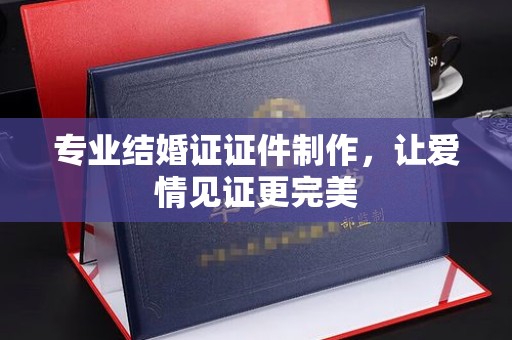 武鸣专业结婚证证件制作，让爱情见证更完美